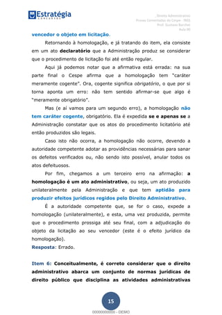 , Direito Administrativo
Provas Comentadas do Cespe - INSS
Prof. Gustavo Barchet
Aula 00
15
vencedor o objeto em licitação.
Retornando à homologação, e já tratando do item, ela consiste
em um ato declaratório que a Administração produz se considerar
que o procedimento de licitação foi até então regular.
Aqui já podemos notar que a afirmativa está errada: na sua
obrigatório, o que por si
torna aponta um erro: não tem sentido afirmar-se que algo é
Mas (e aí vamos para um segundo erro), a homologação não
tem caráter cogente, obrigatório. Ela é expedida se e apenas se a
Administração constatar que os atos do procedimento licitatório até
então produzidos são legais.
Caso isto não ocorra, a homologação não ocorre, devendo a
autoridade competente adotar as providências necessárias para sanar
os defeitos verificados ou, não sendo isto possível, anular todos os
atos defeituosos.
Por fim, chegamos a um terceiro erro na afirmação: a
homologação é um ato administrativo, ou seja, um ato produzido
unilateralmente pela Administração e que tem aptidão para
produzir efeitos jurídicos regidos pelo Direito Administrativo.
É a autoridade competente que, se for o caso, expede a
homologação (unilateralmente), e esta, uma vez produzida, permite
que o procedimento prossiga até seu final, com a adjudicação do
objeto da licitação ao seu vencedor (este é o efeito jurídico da
homologação).
Resposta: Errado.
Item 6: Conceitualmente, é correto considerar que o direito
administrativo abarca um conjunto de normas jurídicas de
direito público que disciplina as atividades administrativas
00000000000
00000000000 - DEMO
 