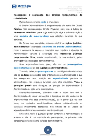 , Direito Administrativo
Provas Comentadas do Cespe - INSS
Prof. Gustavo Barchet
Aula 00
16
necessárias à realização dos direitos fundamentais da
coletividade.
Muito chique e muito certo o enunciado.
O Direito Administrativo é inegavelmente um ramo do Direito
Público (por contraposição Direito Privado), pois visa à tutela de
interesses coletivos, para cuja satisfação alça a Administração a
uma posição de superioridade nas relações jurídicas de que
participa.
De forma mais completa, podemos definir o regime jurídico-
administrativo (expressão sinônima de Direito Administrativo)
como o conjunto de regras e princípios que regulam a atuação da
Administração voltada à satisfação dos interesses públicos
propriamente ditos, sendo caracterizado, na sua essência, pelas
prerrogativas e sujeições administrativas.
Suas expressões-chave, pois, são as (a) prerrogativas
administrativas e as (b) sujeições administrativas.
Tratando delas, as prerrogativas ou privilégios administrativos
são os poderes outorgados pelo ordenamento à Administração e que
lhe asseguram uma posição de superioridade perante os
administrados nas relações jurídicas com eles mantidas. Todo e
qualquer poder que assegura tal posição de superioridade à
Administração é, pois, uma prerrogativa.
Exemplificativamente, podemos citar o poder que tem a
Administração de impor obrigações a terceiros por ato unilateral (a
imperatividade dos atos administrativos), ou o poder que ela tem
para, nos contratos administrativos, alterar unilateralmente as
cláusulas inicialmente acordadas, nos limites da lei (poder de
alteração unilateral dos contratos administrativos).
Em suma, todo e qualquer poder conferido à Administração, e
apenas a ela, é um exemplo de prerrogativa, a primeira nota
caracterizadora do regime jurídico-administrativo.
00000000000
00000000000 - DEMO
 