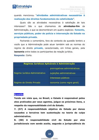 , Direito Administrativo
Provas Comentadas do Cespe - INSS
Prof. Gustavo Barchet
Aula 00
18
atividades administrativas necessárias à
realização dos direitos fundamentais da coletividade
Quais são as atividades necessárias à satisfação de tais
interesses? São o que chamamos de atividades-fim da
Administração, e que se desmembram em quatro espécies: fomento,
serviços públicos, poder de polícia e intervenção do Estado na
propriedade privada.
Fechando o comentário, fora do contexto da questão lembro a
vocês que a Administração pode atuar também sob as normas do
regime de direito privado, caracterizado, em linhas gerais, pela
isonomia entre todos os participantes da relação jurídica.
Resposta: Certo.
Regimes Jurídicos Aplicáveis à Administração
Regime Jurídico-Administrativo
prerrogativas administrativas
sujeições administrativas
Interesses públicos
Regime de Direito Privado isonomia (como regra geral)
Questão
Tendo em vista que, no Brasil, o Estado é responsável pelos
atos praticados por seus agentes, julgue os próximos itens, a
respeito da responsabilidade civil do Estado.
7. (57) A responsabilidade objetiva do Estado por danos
causados a terceiros tem sustentação na teoria da culpa
administrativa.
8. (58) A responsabilidade civil do Estado por atos
jurisdicionais vem sendo aceita, segundo a jurisprudência do
00000000000
00000000000 - DEMO
 