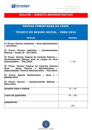 , Direito Administrativo
Provas Comentadas do Cespe - INSS
Prof. Gustavo Barchet
Aula 00
1
AULA 00 DIREITO ADMINISTRATIVO
PROVAS COMENTADAS DO CESPE
TÉCNICO DO SEGURO SOCIAL INSS/2016
PROVAS PÁGINA
1ª Prova: Técnico Judiciário Área Administrativa
STJ/2015
2ª Prova: Técnico Judiciário Conhecimentos
Básicos Cargo 16 - STJ/2015
3ª Prova: Técnico Federal de Controle Externo
Conhecimentos Básicos para os cargos de nível
intermediário - TCU/2015
4ª Prova: Técnico Federal de Controle Externo
Área - Apoio Técnico e Administrativo -
Especialidade: Técnica Administrativa TCU/2015
5ª Prova: Agente Penitenciário Área 1
DEPEN/2015
6ª Prova: Técnico Conhecimentos Básicos
MPU/2015
7 - 96
GUARDE PARA A PROVA 97 98
LISTA DE QUESTÕES 99 - 108
GABARITOS
109
00000000000
00000000000 - DEMO
 