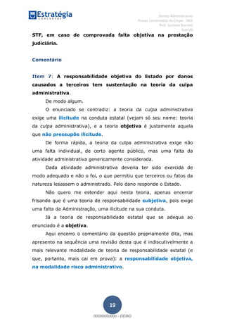 , Direito Administrativo
Provas Comentadas do Cespe - INSS
Prof. Gustavo Barchet
Aula 00
19
STF, em caso de comprovada falta objetiva na prestação
judiciária.
Comentário
Item 7: A responsabilidade objetiva do Estado por danos
causados a terceiros tem sustentação na teoria da culpa
administrativa.
De modo algum.
O enunciado se contradiz: a teoria da culpa administrativa
exige uma ilicitude na conduta estatal (vejam só seu nome: teoria
da culpa administrativa), e a teoria objetiva é justamente aquela
que não pressupõe ilicitude.
De forma rápida, a teoria da culpa administrativa exige não
uma falta individual, de certo agente público, mas uma falta da
atividade administrativa genericamente considerada.
Dada atividade administrativa deveria ter sido exercida de
modo adequado e não o foi, o que permitiu que terceiros ou fatos da
natureza lesassem o administrado. Pelo dano responde o Estado.
Não quero me estender aqui nesta teoria, apenas encerrar
frisando que é uma teoria de responsabilidade subjetiva, pois exige
uma falta da Administração, uma ilicitude na sua conduta.
Já a teoria de responsabilidade estatal que se adequa ao
enunciado é a objetiva.
Aqui encerro o comentário da questão propriamente dita, mas
apresento na sequência uma revisão desta que é indiscutivelmente a
mais relevante modalidade de teoria de responsabilidade estatal (e
que, portanto, mais cai em prova): a responsabilidade objetiva,
na modalidade risco administrativo.
00000000000
00000000000 - DEMO
 