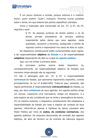 , Direito Administrativo
Provas Comentadas do Cespe - INSS
Prof. Gustavo Barchet
Aula 00
20
É um pouco extensa a revisão, porque extensa é a matéria.
sobre o tema, em que tratarei dos pontos específicos cobrados.
Inicio a exposição pela transcrição do art. 37, § 6º, da CF,
segundo o qual:
§ 6º. As pessoas jurídicas de direito público e as de
direito privado prestadoras de serviços públicos
responderão pelos danos que seus agentes, nesta
qualidade, causarem a terceiros, assegurado o direito de
regresso contra o responsável nos casos de dolo ou culpa.
No dispositivo constitucional estão compreendidas duas regras:
a da responsabilidade objetiva do Estado e a da responsabilidade
subjetiva (dependente de dolo ou culpa) do agente público.
Aqui vou me limitar à primeira delas.
Os principais pontos acerca deste dispositivo (e,
consequentemente, da responsabilidade objetiva do Estado) que
merecem nossa atenção são os seguintes:
1º) não é abrangida pelo art. 37, § 6º, a responsabilidade
contratual do Estado, que apresenta regramento específico, contido
principalmente na Lei nº 8.666/1993. Trata-se aqui, portanto, das
regras pertinentes à responsabilidade extracontratual do Estado, ou
seja, por atos unilaterais de seus agentes. Um agente público dirige
um veículo, inspeciona uma mercadoria, redige um despacho: é a
esta espécie de ato (unilateral) que se limita a abrangência da teoria;
2º) no mesmo contexto, o dispositivo constitucional não estabelece a
responsabilidade do Estado por toda a espécie de conduta de seus
agentes, referindo-se apenas à hipótese de danos causados pelo
Poder Público por meio de ações, de condutas comissivas, dos
agentes públicos. Os prejuízos decorrentes de omissão dos agentes
públicos, de atos de terceiro ou de eventos da natureza seguem
00000000000
00000000000 - DEMO
 