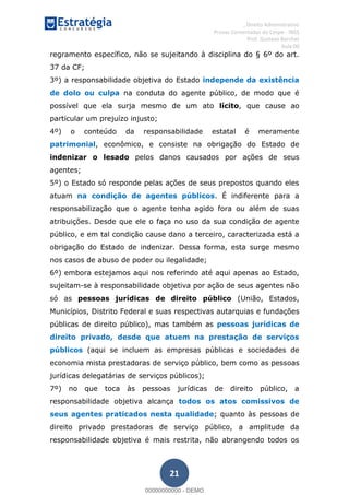 , Direito Administrativo
Provas Comentadas do Cespe - INSS
Prof. Gustavo Barchet
Aula 00
21
regramento específico, não se sujeitando à disciplina do § 6º do art.
37 da CF;
3º) a responsabilidade objetiva do Estado independe da existência
de dolo ou culpa na conduta do agente público, de modo que é
possível que ela surja mesmo de um ato lícito, que cause ao
particular um prejuízo injusto;
4º) o conteúdo da responsabilidade estatal é meramente
patrimonial, econômico, e consiste na obrigação do Estado de
indenizar o lesado pelos danos causados por ações de seus
agentes;
5º) o Estado só responde pelas ações de seus prepostos quando eles
atuam na condição de agentes públicos. É indiferente para a
responsabilização que o agente tenha agido fora ou além de suas
atribuições. Desde que ele o faça no uso da sua condição de agente
público, e em tal condição cause dano a terceiro, caracterizada está a
obrigação do Estado de indenizar. Dessa forma, esta surge mesmo
nos casos de abuso de poder ou ilegalidade;
6º) embora estejamos aqui nos referindo até aqui apenas ao Estado,
sujeitam-se à responsabilidade objetiva por ação de seus agentes não
só as pessoas jurídicas de direito público (União, Estados,
Municípios, Distrito Federal e suas respectivas autarquias e fundações
públicas de direito público), mas também as pessoas jurídicas de
direito privado, desde que atuem na prestação de serviços
públicos (aqui se incluem as empresas públicas e sociedades de
economia mista prestadoras de serviço público, bem como as pessoas
jurídicas delegatárias de serviços públicos);
7º) no que toca às pessoas jurídicas de direito público, a
responsabilidade objetiva alcança todos os atos comissivos de
seus agentes praticados nesta qualidade; quanto às pessoas de
direito privado prestadoras de serviço público, a amplitude da
responsabilidade objetiva é mais restrita, não abrangendo todos os
00000000000
00000000000 - DEMO
 