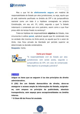 , Direito Administrativo
Provas Comentadas do Cespe - INSS
Prof. Gustavo Barchet
Aula 00
23
Mas o que há de efetivamente seguro em matéria de
responsabilidade do Estado por atos jurisdicionais, ou seja, aquilo que
já está realmente pacificado no âmbito do STF e da jurisprudência
nacional como um todo é a hipótese consagrada na própria
Constituição, em seu art. 5
indenizará o condenado por erro judiciário, assim como o que ficar
Trata-se hipótese de responsabilidade objetiva do Estado, mas
circunscrita à esfera penal, aplicável aquele que foi condenado mas
na verdade não incorreu no ilícito penal, ou aquele que foi o autor do
ilícito, mas ficou privado da liberdade por período superior ao
determinado na decisão condenatória.
Resposta: Certo.
Certo pro Cespe!
A responsabilidade civil do Estado por atos
jurisdicionais vem sendo aceita, segundo a
jurisprudência do STF, em caso de comprovada
falta objetiva na prestação judiciária
Questão
Julgue os itens que se seguem à luz dos princípios do direito
administrativo.
9 (59) Em um Estado democrático de direito, deve-se
assegurar o acesso amplo às informações do Estado, exigindo-
se, com amparo no princípio da publicidade, absoluta
transparência, sem espaço para excepcionalidades no âmbito
interno.
* O Item 60 da Prova foi anulado.
00000000000
00000000000 - DEMO
 