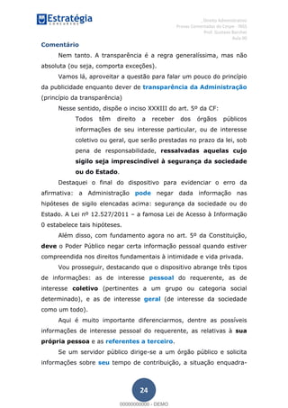 , Direito Administrativo
Provas Comentadas do Cespe - INSS
Prof. Gustavo Barchet
Aula 00
24
Comentário
Nem tanto. A transparência é a regra generalíssima, mas não
absoluta (ou seja, comporta exceções).
Vamos lá, aproveitar a questão para falar um pouco do princípio
da publicidade enquanto dever de transparência da Administração
(princípio da transparência)
Nesse sentido, dispõe o inciso XXXIII do art. 5º da CF:
Todos têm direito a receber dos órgãos públicos
informações de seu interesse particular, ou de interesse
coletivo ou geral, que serão prestadas no prazo da lei, sob
pena de responsabilidade, ressalvadas aquelas cujo
sigilo seja imprescindível à segurança da sociedade
ou do Estado.
Destaquei o final do dispositivo para evidenciar o erro da
afirmativa: a Administração pode negar dada informação nas
hipóteses de sigilo elencadas acima: segurança da sociedade ou do
Estado. A Lei nº 12.527/2011 a famosa Lei de Acesso à Informação
0 estabelece tais hipóteses.
Além disso, com fundamento agora no art. 5º da Constituição,
deve o Poder Público negar certa informação pessoal quando estiver
compreendida nos direitos fundamentais à intimidade e vida privada.
Vou prosseguir, destacando que o dispositivo abrange três tipos
de informações: as de interesse pessoal do requerente, as de
interesse coletivo (pertinentes a um grupo ou categoria social
determinado), e as de interesse geral (de interesse da sociedade
como um todo).
Aqui é muito importante diferenciarmos, dentre as possíveis
informações de interesse pessoal do requerente, as relativas à sua
própria pessoa e as referentes a terceiro.
Se um servidor público dirige-se a um órgão público e solicita
informações sobre seu tempo de contribuição, a situação enquadra-
00000000000
00000000000 - DEMO
 