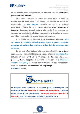 , Direito Administrativo
Provas Comentadas do Cespe - INSS
Prof. Gustavo Barchet
Aula 00
25
se no primeiro caso informações de interesse pessoal relativas à
pessoa do requerente.
Se o mesmo servidor dirige-se ao mesmo órgão e solicita o
mesmo tipo de informação, mas agora com relação ao tempo de
contribuição de sua esposa, também servidora, a situação
caracteriza informação de interesse pessoal, mas referente a
terceiro. Interesse pessoal, pois a informação é de interesse do
servidor na condição de cônjuge, mas relativa a terceiro, a outrem
que não o requerente, no caso, a esposa do servidor.
A percepção de tal diferença é extremamente relevante, pois
se altera o remédio constitucional apto a sanar eventual
negativa administrativa conforme o tipo de informação de que
se trate.
Se for uma informação de interesse pessoal relativa ao próprio
requerente, o remédio idôneo para afastar a lesão é o habeas data
(CF, art. 5º, inciso LXXII). Se a informação, ainda que de interesse
pessoal, disser respeito a terceiro, ou versar sobre interesse
coletivo ou geral, a omissão administrativa em seu fornecimento
deve ser combatida por mandado de segurança.
Resposta: Errado.
O habeas data somente é cabível para informações de
interesse pessoal relativas à pessoa do requerente. Quando
outra espécie de informação, inclusive pessoal relativa a
terceiro, está protegida por mandado de segurança.
00000000000
00000000000 - DEMO
 