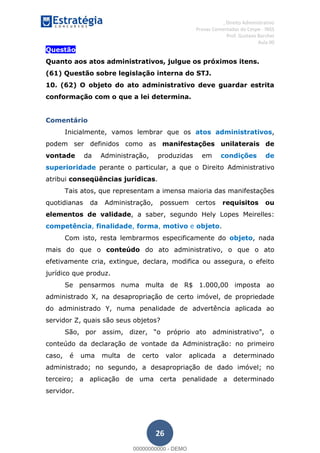 , Direito Administrativo
Provas Comentadas do Cespe - INSS
Prof. Gustavo Barchet
Aula 00
26
Questão
Quanto aos atos administrativos, julgue os próximos itens.
(61) Questão sobre legislação interna do STJ.
10. (62) O objeto do ato administrativo deve guardar estrita
conformação com o que a lei determina.
Comentário
Inicialmente, vamos lembrar que os atos administrativos,
podem ser definidos como as manifestações unilaterais de
vontade da Administração, produzidas em condições de
superioridade perante o particular, a que o Direito Administrativo
atribui conseqüências jurídicas.
Tais atos, que representam a imensa maioria das manifestações
quotidianas da Administração, possuem certos requisitos ou
elementos de validade, a saber, segundo Hely Lopes Meirelles:
competência, finalidade, forma, motivo e objeto.
Com isto, resta lembrarmos especificamente do objeto, nada
mais do que o conteúdo do ato administrativo, o que o ato
efetivamente cria, extingue, declara, modifica ou assegura, o efeito
jurídico que produz.
Se pensarmos numa multa de R$ 1.000,00 imposta ao
administrado X, na desapropriação de certo imóvel, de propriedade
do administrado Y, numa penalidade de advertência aplicada ao
servidor Z, quais são seus objetos?
conteúdo da declaração de vontade da Administração: no primeiro
caso, é uma multa de certo valor aplicada a determinado
administrado; no segundo, a desapropriação de dado imóvel; no
terceiro; a aplicação de uma certa penalidade a determinado
servidor.
00000000000
00000000000 - DEMO
 