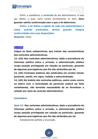 , Direito Administrativo
Provas Comentadas do Cespe - INSS
Prof. Gustavo Barchet
Aula 00
27
Enfim, a substância, o conteúdo do ato administrativo. É esse
seu objeto, o qual, como consta corretamente no item, deve
guardar estrita conformação com o que a lei determina.
Enfim, a lei define o objeto de cada ato administrativo e
estes, quando produzidos, devem guardar integral
conformidade com suas disposições.
Resposta: Certo.
Questão
Julgue os itens subsecutivos, que tratam das características
dos contratos administrativos.
12. (63) Nos contratos administrativos, dada a prevalência do
interesse público sobre o privado, a administração pública
ocupa posição privilegiada em relação ao particular, gozando
de algumas prerrogativas que lhe são atribuídas por lei.
13. (64) Contratos públicos são celebrados em caráter intuitu
personae, sendo, em regra, vedada a subcontratação.
14. (65) No âmbito dos contratos públicos, assim como ocorre
na esfera civil, a contratação do particular poderá ser feita
verbalmente, não havendo necessidade de se formalizar a
relação por meio de contrato administrativo.
Comentário
Item 12: Nos contratos administrativos, dada a prevalência do
interesse público sobre o privado, a administração pública
ocupa posição privilegiada em relação ao particular, gozando
de algumas prerrogativas que lhe são atribuídas por lei.
Simplesmente perfeito o enunciado.
00000000000
00000000000 - DEMO
 