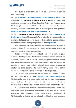 , Direito Administrativo
Provas Comentadas do Cespe - INSS
Prof. Gustavo Barchet
Aula 00
28
São duas as modalidades de contratos passíveis de celebração
pela Administração:
1º) os contratos administrativos propriamente ditos (ou,
simplesmente, contratos administrativos, o objeto do item), que
Administração, nessa qualidade, celebra com pessoas físicas ou
jurídicas, públicas ou privadas, para a consecução de bens públicos,
segundo regime jurídico de direito público
2º) os contratos administrativos atípicos (ou contratos de
direito privado), celebrados pela Administração, a grosso modo, em
condições de isonomia com a outra parte signatária, que se sujeitam
predominantemente ao regime jurídico de direito privado.
Nos contratos de direito privado ou administrativos atípicos, a
relação jurídica é caracterizada, em linhas gerais, pela posição de
igualdade entre as partes contratantes.
Esses contratos têm seu conteúdo regido basicamente pelos
ramos de direito privado (Direito Civil, Direito Comercial e Direito do
Trabalho), aplicando-se a Lei no
8.666/1993 principalmente no que
toca aos requisitos para sua celebração. Os contratos de seguro, de
locação, em que o Poder Público é o locatário, de compra e venda, de
abertura de conta corrente, de financiamento, entre outros, podem
ser citados como exemplos de contratos de direito privado.
Já Os contratos administrativos (propriamente ditos), por sua
vez são caracterizados pela posição de superioridade da
Administração perante a outra parte contratante, que é assegurada
pela incidência das cláusulas exorbitantes, os privilégios e
prerrogativas conferidas pela lei com exclusividade à Administração.
A possibilidade de alteração unilateral das cláusulas contratuais,
o poder de aplicação direta de penalidades, a prerrogativa de rescisão
unilateral, são institutos que, efetivamente, permitem à
Administração posicionar-se em situação privilegiada nos contratos
00000000000
00000000000 - DEMO
 
