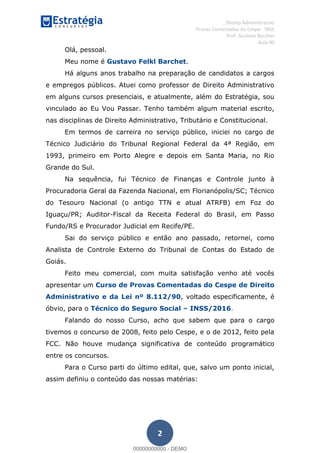 , Direito Administrativo
Provas Comentadas do Cespe - INSS
Prof. Gustavo Barchet
Aula 00
2
Olá, pessoal.
Meu nome é Gustavo Felkl Barchet.
Há alguns anos trabalho na preparação de candidatos a cargos
e empregos públicos. Atuei como professor de Direito Administrativo
em alguns cursos presenciais, e atualmente, além do Estratégia, sou
vinculado ao Eu Vou Passar. Tenho também algum material escrito,
nas disciplinas de Direito Administrativo, Tributário e Constitucional.
Em termos de carreira no serviço público, iniciei no cargo de
Técnico Judiciário do Tribunal Regional Federal da 4ª Região, em
1993, primeiro em Porto Alegre e depois em Santa Maria, no Rio
Grande do Sul.
Na sequência, fui Técnico de Finanças e Controle junto à
Procuradoria Geral da Fazenda Nacional, em Florianópolis/SC; Técnico
do Tesouro Nacional (o antigo TTN e atual ATRFB) em Foz do
Iguaçu/PR; Auditor-Fiscal da Receita Federal do Brasil, em Passo
Fundo/RS e Procurador Judicial em Recife/PE.
Sai do serviço público e então ano passado, retornei, como
Analista de Controle Externo do Tribunal de Contas do Estado de
Goiás.
Feito meu comercial, com muita satisfação venho até vocês
apresentar um Curso de Provas Comentadas do Cespe de Direito
Administrativo e da Lei nº 8.112/90, voltado especificamente, é
óbvio, para o Técnico do Seguro Social INSS/2016.
Falando do nosso Curso, acho que sabem que para o cargo
tivemos o concurso de 2008, feito pelo Cespe, e o de 2012, feito pela
FCC. Não houve mudança significativa de conteúdo programático
entre os concursos.
Para o Curso parti do último edital, que, salvo um ponto inicial,
assim definiu o conteúdo das nossas matérias:
00000000000
00000000000 - DEMO
 