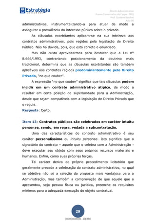 , Direito Administrativo
Provas Comentadas do Cespe - INSS
Prof. Gustavo Barchet
Aula 00
29
administrativos, instrumentalizando-a para atuar de modo a
assegurar a prevalência do interesse público sobre o privado.
As cláusulas exorbitantes aplicam-se na sua inteireza aos
contratos administrativos, pois regidos pela legislação de Direito
Público. Não há dúvida, pois, que está correto o enunciado.
Mas não custa aproveitarmos para destacar que a Lei nº
8.666/1993, contrariando posicionamento da doutrina mais
tradicional, determina que as cláusulas exorbitantes são também
aplicáveis aos contratos regidos predominantemente pelo Direito
Privado
podem
incidir em um contrato administrativo atípico, de modo a
resultar em certa posição de superioridade para a Administração,
desde que sejam compatíveis com a legislação de Direito Privado que
o regule.
Resposta: Certo.
Item 13: Contratos públicos são celebrados em caráter intuitu
personae, sendo, em regra, vedada a subcontratação.
Uma das características do contrato administrativo é seu
caráter personalíssimo ou intuitu personae. Isto significa que o
signatário do contrato aquele que o celebra com a Administração -
deve executar seu objeto com seus próprios recursos materiais e
humanos. Enfim, como suas próprias forças.
Tal caráter deriva do próprio procedimento licitatório que
geralmente precede a celebração do contrato administrativo, no qual
se objetiva não só a seleção da proposta mais vantajosa para a
Administração, mas também a comprovação de que aquele que a
apresentou, seja pessoa física ou jurídica, preenche os requisitos
mínimos para a adequada execução do objeto contratual.
00000000000
00000000000 - DEMO
 
