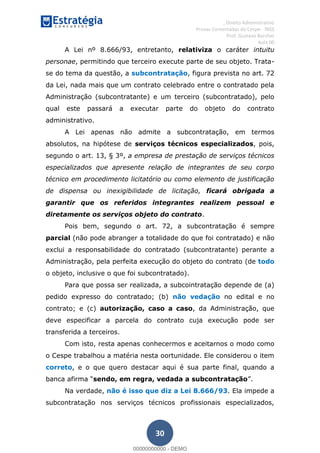 , Direito Administrativo
Provas Comentadas do Cespe - INSS
Prof. Gustavo Barchet
Aula 00
30
A Lei nº 8.666/93, entretanto, relativiza o caráter intuitu
personae, permitindo que terceiro execute parte de seu objeto. Trata-
se do tema da questão, a subcontratação, figura prevista no art. 72
da Lei, nada mais que um contrato celebrado entre o contratado pela
Administração (subcontratante) e um terceiro (subcontratado), pelo
qual este passará a executar parte do objeto do contrato
administrativo.
A Lei apenas não admite a subcontratação, em termos
absolutos, na hipótese de serviços técnicos especializados, pois,
segundo o art. 13, § 3º, a empresa de prestação de serviços técnicos
especializados que apresente relação de integrantes de seu corpo
técnico em procedimento licitatório ou como elemento de justificação
de dispensa ou inexigibilidade de licitação, ficará obrigada a
garantir que os referidos integrantes realizem pessoal e
diretamente os serviços objeto do contrato.
Pois bem, segundo o art. 72, a subcontratação é sempre
parcial (não pode abranger a totalidade do que foi contratado) e não
exclui a responsabilidade do contratado (subcontratante) perante a
Administração, pela perfeita execução do objeto do contrato (de todo
o objeto, inclusive o que foi subcontratado).
Para que possa ser realizada, a subcointratação depende de (a)
pedido expresso do contratado; (b) não vedação no edital e no
contrato; e (c) autorização, caso a caso, da Administração, que
deve especificar a parcela do contrato cuja execução pode ser
transferida a terceiros.
Com isto, resta apenas conhecermos e aceitarnos o modo como
o Cespe trabalhou a matéria nesta oortunidade. Ele considerou o item
correto, e o que quero destacar aqui é sua parte final, quando a
sendo, em regra, vedada a subcontratação
Na verdade, não é isso que diz a Lei 8.666/93. Ela impede a
subcontratação nos serviços técnicos profissionais especializados,
00000000000
00000000000 - DEMO
 