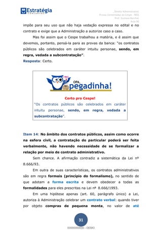 , Direito Administrativo
Provas Comentadas do Cespe - INSS
Prof. Gustavo Barchet
Aula 00
31
impõe para seu uso que não haja vedação expressa no edital e no
contrato e exige que a Administração a autorize caso a caso.
Mas foi assim que o Cespe trabalhou a matéria, e é assim que
devemos, portanto, pensá-la contratos
públicos são celebrados em caráter intuitu personae, sendo, em
r .
Resposta: Certo.
Certo pro Cespe!
contratos públicos são celebrados em caráter
intuitu personae, sendo, em regra, vedada a
subcontratação
Item 14: No âmbito dos contratos públicos, assim como ocorre
na esfera civil, a contratação do particular poderá ser feita
verbalmente, não havendo necessidade de se formalizar a
relação por meio de contrato administrativo.
Sem chance. A afirmação contradiz a sistemática da Lei nº
8.666/93.
Em outra de suas características, os contratos administrativos
são em regra formais (princípio do formalismo), no sentido de
que adotam a forma escrita e devem obedecer a todas as
formalidades para eles prescritas na Lei no
8.666/1993.
Em uma hipótese apenas (art. 60, parágrafo único) a Lei,
autoriza à Administração celebrar um contrato verbal: quando tiver
por objeto compras de pequena monta, no valor de até
00000000000
00000000000 - DEMO
 