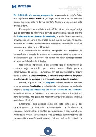 , Direito Administrativo
Provas Comentadas do Cespe - INSS
Prof. Gustavo Barchet
Aula 00
32
R$ 4.000,00, de pronto pagamento (pagamento à vista), feitas
em regime de adiantamento (ou seja, como parte de um contrato
maior, que será feito na forma escrita). Assim, é evidente que está
errado o item.
Prosseguindo na matéria, o art. 62 da Lei, em seu caput, exige
que os contratos de valor mais elevado sejam celebrados sob a forma
de instrumento ou termo de contrato, o mais formal dos meios
previstos na Lei para a celebração de um ajuste porque, no que for
aplicável ao contrato especificamente celebrado, deve conter todas as
cláusulas previstas no art. 55 da Lei.
É o instrumento de contrato obrigatório nas hipóteses de
concorrência e tomada de preços, bem como nos casos de dispensa e
inexigibilidade que se situem nas faixas de valor correspondentes
àquelas modalidades de licitação.
Nas demais hipóteses, a Lei autoriza que o instrumento de
contrato seja substituído por outros meios hábeis para a
comprovação do ajuste, enunciando em rol exemplificativo alguns
deles, a saber, a carta-contrato, a nota de empenho de despesa,
a autorização de compra e a ordem de execução de serviço.
Por fim, o § 4º do art. 62 dispensa o instrumento de contrato
e torna apenas facultativa a substituição mencionada no parágrafo
anterior, independentemente do valor estimado do contrato,
compra com entrega imediata e integral dos
bens adquiridos, dos quais não resultem obrigações futuras, inclusive
assistência técnica
Encerrando, esta questão como um todo tratou de 3 das
características dos contratos administrativos: a incidência de
claúsulas exorbitantes, o caráter personalíssimo e seu formalismo.
Além delas, outras características dos contratos administrativos são
(a) o equilíbrio econômico-financeiro; (b) seu caráter de contrato de
00000000000
00000000000 - DEMO
 