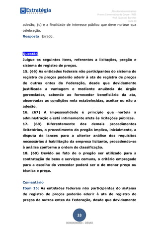 , Direito Administrativo
Provas Comentadas do Cespe - INSS
Prof. Gustavo Barchet
Aula 00
33
adesão; (c) e a finalidade de interesse público que deve nortear sua
celebração.
Resposta: Errado.
Questão
Julgue os seguintes itens, referentes a licitações, pregão e
sistema de registro de preços.
15. (66) As entidades federais não participantes do sistema de
registro de preços poderão aderir à ata de registro de preços
de outros entes da Federação, desde que devidamente
justificada a vantagem e mediante anuência do órgão
gerenciador, cabendo ao fornecedor beneficiário da ata,
observadas as condições nela estabelecidas, aceitar ou não a
adesão.
16. (67) A impessoalidade é princípio que norteia a
administração e está intimamente afeta às licitações públicas.
17. (68) Diferentemente dos demais procedimentos
licitatórios, o procedimento do pregão implica, inicialmente, a
disputa de lances para a ulterior análise dos requisitos
necessários à habilitação da empresa licitante, procedendo-se
à análise conforme a ordem de classificação.
18. (69) Devido ao fato de o pregão ser utilizado para a
contratação de bens e serviços comuns, o critério empregado
para a escolha do vencedor poderá ser o de menor preço ou
técnica e preço.
Comentário
Item 15: As entidades federais não participantes do sistema
de registro de preços poderão aderir à ata de registro de
preços de outros entes da Federação, desde que devidamente
00000000000
00000000000 - DEMO
 