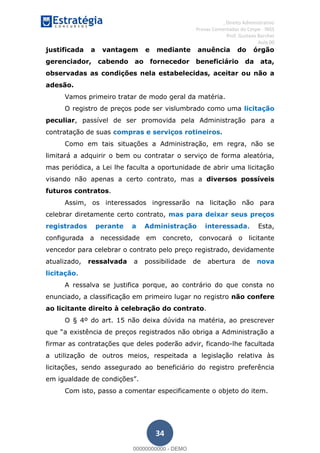 , Direito Administrativo
Provas Comentadas do Cespe - INSS
Prof. Gustavo Barchet
Aula 00
34
justificada a vantagem e mediante anuência do órgão
gerenciador, cabendo ao fornecedor beneficiário da ata,
observadas as condições nela estabelecidas, aceitar ou não a
adesão.
Vamos primeiro tratar de modo geral da matéria.
O registro de preços pode ser vislumbrado como uma licitação
peculiar, passível de ser promovida pela Administração para a
contratação de suas compras e serviços rotineiros.
Como em tais situações a Administração, em regra, não se
limitará a adquirir o bem ou contratar o serviço de forma aleatória,
mas periódica, a Lei lhe faculta a oportunidade de abrir uma licitação
visando não apenas a certo contrato, mas a diversos possíveis
futuros contratos.
Assim, os interessados ingressarão na licitação não para
celebrar diretamente certo contrato, mas para deixar seus preços
registrados perante a Administração interessada. Esta,
configurada a necessidade em concreto, convocará o licitante
vencedor para celebrar o contrato pelo preço registrado, devidamente
atualizado, ressalvada a possibilidade de abertura de nova
licitação.
A ressalva se justifica porque, ao contrário do que consta no
enunciado, a classificação em primeiro lugar no registro não confere
ao licitante direito à celebração do contrato.
O § 4º do art. 15 não deixa dúvida na matéria, ao prescrever
a existência de preços registrados não obriga a Administração a
firmar as contratações que deles poderão advir, ficando-lhe facultada
a utilização de outros meios, respeitada a legislação relativa às
licitações, sendo assegurado ao beneficiário do registro preferência
.
Com isto, passo a comentar especificamente o objeto do item.
00000000000
00000000000 - DEMO
 