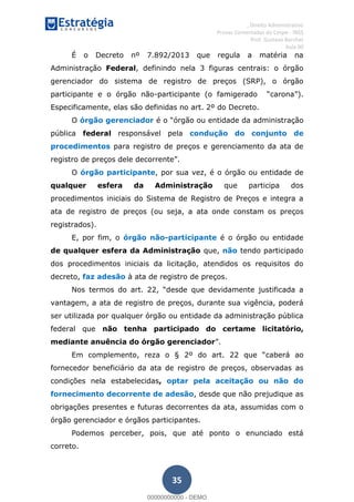 , Direito Administrativo
Provas Comentadas do Cespe - INSS
Prof. Gustavo Barchet
Aula 00
35
É o Decreto nº 7.892/2013 que regula a matéria na
Administração Federal, definindo nela 3 figuras centrais: o órgão
gerenciador do sistema de registro de preços (SRP), o órgão
participante e o órgão não- ).
Especificamente, elas são definidas no art. 2º do Decreto.
O órgão gerenciador órgão ou entidade da administração
pública federal responsável pela condução do conjunto de
procedimentos para registro de preços e gerenciamento da ata de
registro de
O órgão participante, por sua vez, é o órgão ou entidade de
qualquer esfera da Administração que participa dos
procedimentos iniciais do Sistema de Registro de Preços e integra a
ata de registro de preços (ou seja, a ata onde constam os preços
registrados).
E, por fim, o órgão não-participante é o órgão ou entidade
de qualquer esfera da Administração que, não tendo participado
dos procedimentos iniciais da licitação, atendidos os requisitos do
decreto, faz adesão à ata de registro de preços.
esde que devidamente justificada a
vantagem, a ata de registro de preços, durante sua vigência, poderá
ser utilizada por qualquer órgão ou entidade da administração pública
federal que não tenha participado do certame licitatório,
mediante anuência do órgão gerenciador
caberá ao
fornecedor beneficiário da ata de registro de preços, observadas as
condições nela estabelecidas, optar pela aceitação ou não do
fornecimento decorrente de adesão, desde que não prejudique as
obrigações presentes e futuras decorrentes da ata, assumidas com o
órgão gerenciador e órgãos participantes.
Podemos perceber, pois, que até ponto o enunciado está
correto.
00000000000
00000000000 - DEMO
 