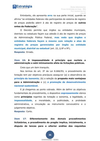 , Direito Administrativo
Provas Comentadas do Cespe - INSS
Prof. Gustavo Barchet
Aula 00
36
Entretanto, ele apresenta erro na sua parte inicial, quando se
tidades federais não participantes do sistema de registro
de preços poderão aderir à ata de registro de preços de outros
entes da Federação .
O Decreto permite que órgãos ou entidades municipais,
distritais ou estaduais façam sua adesão à ata de registro de preços
da Administração Pública Federal, mas veda que órgãos e
entidades federais façam o mesmo com relação a atas de
registro de preços gerenciadas por órgão ou entidade
municipal, distrital ou estadual (art. 22, § 8º e 9º).
Resposta: Errado.
Item 16: A impessoalidade é princípio que norteia a
administração e está intimamente afeta às licitações públicas.
Creio que um item tranquilo.
Nos termos do art. 3º da Lei 8.666/93, o procedimento de
licitação tem por objetivos precípuos assegurar (a) a observância do
princípio da isonomia; (b) a seleção da proposta mais vantajosa
para a Administração e (c) a promoção do desenvolvimento
nacional sustentável.
E já chegamos ao ponto cobrado. Além de definir os objetivos
fundamentais do procedimento, o dispositivo expressamente elenca
como princípios regentes da licitação a isonomia, a legalidade, a
impessoalidade, a moralidade, a publicidade, a probidade
administrativa, a vinculação ao instrumento convocatório e o
julgamento objetivo.
Resposta: Certo.
Item 17: Diferentemente dos demais procedimentos
licitatórios, o procedimento do pregão implica, inicialmente, a
disputa de lances para a ulterior análise dos requisitos
00000000000
00000000000 - DEMO
 