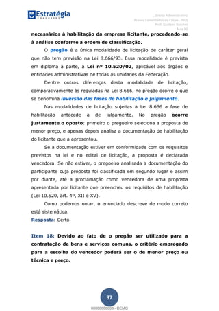 , Direito Administrativo
Provas Comentadas do Cespe - INSS
Prof. Gustavo Barchet
Aula 00
37
necessários à habilitação da empresa licitante, procedendo-se
à análise conforme a ordem de classificação.
O pregão é a única modalidade de licitação de caráter geral
que não tem previsão na Lei 8.666/93. Essa modalidade é prevista
em diploma à parte, a Lei nº 10.520/02, aplicável aos órgãos e
entidades administrativas de todas as unidades da Federação.
Dentre outras diferenças desta modalidade de licitação,
comparativamente às reguladas na Lei 8.666, no pregão ocorre o que
se denomina inversão das fases de habilitação e julgamento.
Nas modalidades de licitação sujeitas à Lei 8.666 a fase de
habilitação antecede a de julgamento. No pregão ocorre
justamente o oposto: primeiro o pregoeiro seleciona a proposta de
menor preço, e apenas depois analisa a documentação de habilitação
do licitante que a apresentou.
Se a documentação estiver em conformidade com os requisitos
previstos na lei e no edital de licitação, a proposta é declarada
vencedora. Se não estiver, o pregoeiro analisada a documentação do
participante cuja proposta foi classificada em segundo lugar e assim
por diante, até a proclamação como vencedora de uma proposta
apresentada por licitante que preencheu os requisitos de habilitação
(Lei 10.520, art. 4º, XII e XV).
Como podemos notar, o enunciado descreve de modo correto
está sistemática.
Resposta: Certo.
Item 18: Devido ao fato de o pregão ser utilizado para a
contratação de bens e serviços comuns, o critério empregado
para a escolha do vencedor poderá ser o de menor preço ou
técnica e preço.
00000000000
00000000000 - DEMO
 