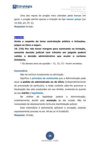 , Direito Administrativo
Provas Comentadas do Cespe - INSS
Prof. Gustavo Barchet
Aula 00
38
Uma das regras do pregão mais cobradas pelas bancas em
geral: o pregão admite apenas a licitação do tipo menor preço (Lei
10.520, art. 4º, X).
Resposta: Errado.
Questão
Ainda a respeito do tema contratação pública e licitações,
julgue os itens a seguir.
19. (70) Por não haver margem para autotutela na licitação,
somente decisão judicial com trânsito em julgado poderá
validar a decisão administrativa que anular o certame
licitatório.
* Os demais itens da questão 71, 72, 73 - foram anulados.
Comentário
Não há nenhum fundamento na afirmação.
Significa o princípio da autotutela que a Administração pode
atuar a pedido do administrado ou de ofício (independentemente
de provocação do particular), e neste contexto cabe-lhe promover a
fiscalização dos atos produzidos em seu âmbito, avaliando-os quanto
ao seu mérito e legalidade.
Na análise de legalidade poderá a Administração,
evidentemente, decidir pela anulação do ato viciado. Não há
necessidade de absolutamente nenhuma manifestação judicial.
Essa sistemática é plenamente aplicável à anulação, estando
expressamente prevista no art. 49 da Lei nº 8.666/93.
Resposta: Errado.
00000000000
00000000000 - DEMO
 
