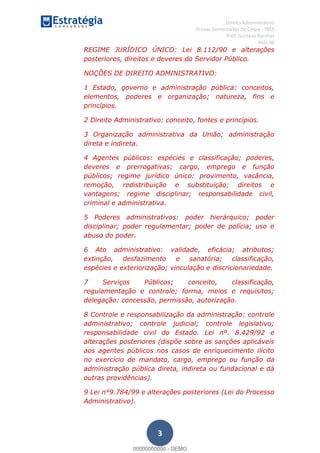 , Direito Administrativo
Provas Comentadas do Cespe - INSS
Prof. Gustavo Barchet
Aula 00
3
REGIME JURÍDICO ÚNICO: Lei 8.112/90 e alterações
posteriores, direitos e deveres do Servidor Público.
NOÇÕES DE DIREITO ADMINISTRATIVO:
1 Estado, governo e administração pública: conceitos,
elementos, poderes e organização; natureza, fins e
princípios.
2 Direito Administrativo: conceito, fontes e princípios.
3 Organização administrativa da União; administração
direta e indireta.
4 Agentes públicos: espécies e classificação; poderes,
deveres e prerrogativas; cargo, emprego e função
públicos; regime jurídico único: provimento, vacância,
remoção, redistribuição e substituição; direitos e
vantagens; regime disciplinar; responsabilidade civil,
criminal e administrativa.
5 Poderes administrativos: poder hierárquico; poder
disciplinar; poder regulamentar; poder de polícia; uso e
abuso do poder.
6 Ato administrativo: validade, eficácia; atributos;
extinção, desfazimento e sanatória; classificação,
espécies e exteriorização; vinculação e discricionariedade.
7 Serviços Públicos; conceito, classificação,
regulamentação e controle; forma, meios e requisitos;
delegação: concessão, permissão, autorização.
8 Controle e responsabilização da administração: controle
administrativo; controle judicial; controle legislativo;
responsabilidade civil do Estado. Lei nº. 8.429/92 e
alterações posteriores (dispõe sobre as sanções aplicáveis
aos agentes públicos nos casos de enriquecimento ilícito
no exercício de mandato, cargo, emprego ou função da
administração pública direta, indireta ou fundacional e dá
outras providências).
9 Lei n°9.784/99 e alterações posteriores (Lei do Processo
Administrativo).
00000000000
00000000000 - DEMO
 