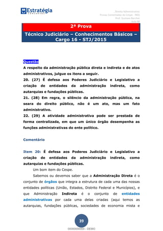 , Direito Administrativo
Provas Comentadas do Cespe - INSS
Prof. Gustavo Barchet
Aula 00
39
2ª Prova
Técnico Judiciário Conhecimentos Básicos
Cargo 16 - STJ/2015
Questão
A respeito da administração pública direta e indireta e de atos
administrativos, julgue os itens a seguir.
20. (27) É defesa aos Poderes Judiciário e Legislativo a
criação de entidades da administração indireta, como
autarquias e fundações públicas.
21. (28) Em regra, o silêncio da administração pública, na
seara do direito público, não é um ato, mas um fato
administrativo.
22. (29) A atividade administrativa pode ser prestada de
forma centralizada, em que um único órgão desempenha as
funções administrativas do ente político.
Comentário
Item 20: É defesa aos Poderes Judiciário e Legislativo a
criação de entidades da administração indireta, como
autarquias e fundações públicas.
Um bom item do Cespe.
Sabemos ou devemos saber que a Administração Direta é o
conjunto de órgãos que integra a estrutura de cada uma das nossas
entidades políticas (União, Estados, Distrito Federal e Municípios), e
que Administração Indireta é o conjunto de entidades
administrativas por cada uma delas criadas (aqui temos as
autarquias, fundações públicas, sociedades de economia mista e
00000000000
00000000000 - DEMO
 