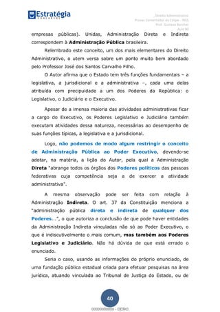 , Direito Administrativo
Provas Comentadas do Cespe - INSS
Prof. Gustavo Barchet
Aula 00
40
empresas públicas). Unidas, Administração Direta e Indireta
correspondem à Administração Pública brasileira.
Relembrado este conceito, um dos mais elementares do Direito
Administrativo, o utem versa sobre um ponto muito bem abordado
pelo Professor José dos Santos Carvalho Filho.
O Autor afirma que o Estado tem três funções fundamentais a
legislativa, a jurisdicional e a administrativa , cada uma delas
atribuída com precipuidade a um dos Poderes da República: o
Legislativo, o Judiciário e o Executivo.
Apesar de a imensa maioria das atividades administrativas ficar
a cargo do Executivo, os Poderes Legislativo e Judiciário também
executam atividades dessa natureza, necessárias ao desempenho de
suas funções típicas, a legislativa e a jurisdicional.
Logo, não podemos de modo algum restringir o conceito
de Administração Pública ao Poder Executivo, devendo-se
adotar, na matéria, a lição do Autor, pela qual a Administração
Direta Poderes políticos das pessoas
federativas cuja competência seja a de exercer a atividade
A mesma observação pode ser feita com relação à
Administração Indireta. O art. 37 da Constituição menciona a
direta e indireta de qualquer dos
Poderes
da Administração Indireta vinculadas não só ao Poder Executivo, o
que é indiscutivelmente o mais comum, mas também aos Poderes
Legislativo e Judiciário. Não há dúvida de que está errado o
enunciado.
Seria o caso, usando as informações do próprio enunciado, de
uma fundação pública estadual criada para efetuar pesquisas na área
jurídica, atuando vinculada ao Tribunal de Justiça do Estado, ou de
00000000000
00000000000 - DEMO
 