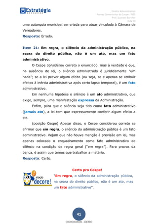 , Direito Administrativo
Provas Comentadas do Cespe - INSS
Prof. Gustavo Barchet
Aula 00
41
uma autarquia municipal ser criada para atuar vinculada à Câmara de
Vereadores.
Resposta: Errado.
Item 21: Em regra, o silêncio da administração pública, na
seara do direito público, não é um ato, mas um fato
administrativo.
O Cespe considerou correto o enunciado, mas a verdade é que,
se a lei prever algum efeito (ou seja, se e apenas se atribuir
efeitos à inércia administrativa após certo lapso temporal), é um fato
administrativo.
Em nenhuma hipótese o silêncio é um ato administrativo, que
exige, sempre, uma manifestação expressa da Administração.
Enfim, para que o silêncio seja tido como fato administrativo
(jamais ato), a lei tem que expressamente conferir algum efeito a
ele.
(posição Cespe) Apesar disso, o Cespe considerou correto se
afirmar que em regra, o silêncio da administração pública é um fato
administrativo. Vejam que não houve menção à previsão em lei, mas
apenas colocado o enquadramento como fato administrativo do
banca, é assim que temos que trabalhar a matéria.
Resposta: Certo.
Certo pro Cespe!
Em regra, o silêncio da administração pública,
na seara do direito público, não é um ato, mas
um fato administrativo
00000000000
00000000000 - DEMO
 