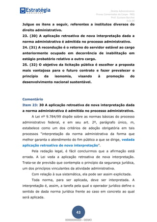 , Direito Administrativo
Provas Comentadas do Cespe - INSS
Prof. Gustavo Barchet
Aula 00
43
Julgue os itens a seguir, referentes a institutos diversos do
direito administrativo.
23. (30) A aplicação retroativa de nova interpretação dada a
norma administrativa é admitida no processo administrativo.
24. (31) A recondução é o retorno do servidor estável ao cargo
anteriormente ocupado em decorrência de inabilitação em
estágio probatório relativo a outro cargo.
25. (32) O objetivo da licitação pública é escolher a proposta
mais vantajosa para o futuro contrato e fazer prevalecer o
princípio da isonomia, visando à promoção do
desenvolvimento nacional sustentável.
Comentário
Item 23: 30 A aplicação retroativa de nova interpretação dada
a norma administrativa é admitida no processo administrativo.
A Lei nº 9.784/99 dispõe sobre as normas básicas do processo
administrativo federal, e em seu art. 2º, parágrafo único, m,
estabelece como um dos critérios de adoção obrigatória em tais
interpretação da norma administrativa da forma que
melhor garanta o atendimento do fim público a que se dirige, vedada
aplicação retroativa de nova interpretação .
Pela redação legal, é fácil concluirmos que a afirmação está
errada. A Lei veda a aplicação retroativa de nova interpretação.
Trata-se de previsão que contempla o princípio da segurança jurídica,
um dos princípios vinculantes da atividade administrativa.
Com relação à sua sistemática, ela pode ser assim explicitada.
Toda norma, para ser aplicada, deve ser interpretada. A
interpretação é, assim, a tarefa pela qual o operador jurídico define o
sentido de dada norma jurídica frente ao caso em concreto ao qual
será aplicada.
00000000000
00000000000 - DEMO
 