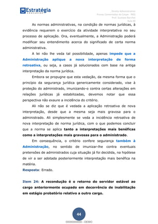 , Direito Administrativo
Provas Comentadas do Cespe - INSS
Prof. Gustavo Barchet
Aula 00
44
As normas administrativas, na condição de normas jurídicas, à
evidência requerem o exercício da atividade interpretativa no seu
processo de aplicação. Ora, eventualmente, a Administração poderá
modificar seu entendimento acerca do significado de certa norma
administrativa.
A lei não lhe veda tal possibilidade, apenas impede que a
Administração aplique a nova interpretação de forma
retroativa, ou seja, a casos já solucionados com base na antiga
interpretação da norma jurídica.
Embora se propugne que esta vedação, da mesma forma que o
princípio da segurança jurídica genericamente considerado, vise à
proteção do administrado, imunizando-o contra certas alterações em
relações jurídicas já estabilizadas, devemos notar que essa
perspectiva não exaure a incidência do critério.
Ali não se diz que é vedada a aplicação retroativa de nova
interpretação, desde que a mesma seja mais gravosa para o
administrado. Ali simplesmente se veda a incidência retroativa de
nova interpretação de norma jurídica, com o que podemos concluir
que a norma se aplica tanto a interpretações mais benéficas
como a interpretações mais gravosas para o administrado.
Em consequência, o critério confere segurança também à
Administração, no sentido de imunizar-lhe contra eventuais
pretensões de administrados cuja situação já foi decidida, na hipótese
de vir a ser adotada posteriormente interpretação mais benéfica na
matéria.
Resposta: Errado.
Item 24: A recondução é o retorno do servidor estável ao
cargo anteriormente ocupado em decorrência de inabilitação
em estágio probatório relativo a outro cargo.
00000000000
00000000000 - DEMO
 
