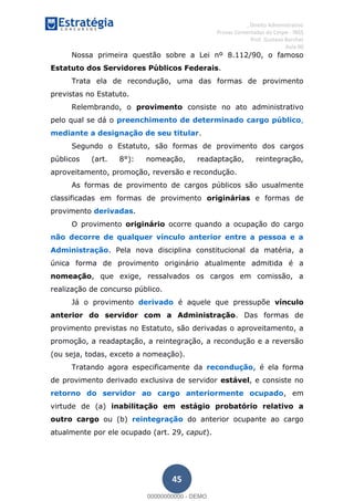 , Direito Administrativo
Provas Comentadas do Cespe - INSS
Prof. Gustavo Barchet
Aula 00
45
Nossa primeira questão sobre a Lei nº 8.112/90, o famoso
Estatuto dos Servidores Públicos Federais.
Trata ela de recondução, uma das formas de provimento
previstas no Estatuto.
Relembrando, o provimento consiste no ato administrativo
pelo qual se dá o preenchimento de determinado cargo público,
mediante a designação de seu titular.
Segundo o Estatuto, são formas de provimento dos cargos
públicos (art. 8°): nomeação, readaptação, reintegração,
aproveitamento, promoção, reversão e recondução.
As formas de provimento de cargos públicos são usualmente
classificadas em formas de provimento originárias e formas de
provimento derivadas.
O provimento originário ocorre quando a ocupação do cargo
não decorre de qualquer vínculo anterior entre a pessoa e a
Administração. Pela nova disciplina constitucional da matéria, a
única forma de provimento originário atualmente admitida é a
nomeação, que exige, ressalvados os cargos em comissão, a
realização de concurso público.
Já o provimento derivado é aquele que pressupõe vínculo
anterior do servidor com a Administração. Das formas de
provimento previstas no Estatuto, são derivadas o aproveitamento, a
promoção, a readaptação, a reintegração, a recondução e a reversão
(ou seja, todas, exceto a nomeação).
Tratando agora especificamente da recondução, é ela forma
de provimento derivado exclusiva de servidor estável, e consiste no
retorno do servidor ao cargo anteriormente ocupado, em
virtude de (a) inabilitação em estágio probatório relativo a
outro cargo ou (b) reintegração do anterior ocupante ao cargo
atualmente por ele ocupado (art. 29, caput).
00000000000
00000000000 - DEMO
 