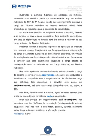 , Direito Administrativo
Provas Comentadas do Cespe - INSS
Prof. Gustavo Barchet
Aula 00
46
Ilustrando a primeira hipótese de aplicação do instituto,
pensemos num servidor que ocupa atualmente o cargo de Analista
Judiciário do TRT da 4° Região, sendo que anteriormente ocupava o
cargo de Técnico Judiciário no mesmo Tribunal, tendo neste
preenchido os requisitos para a aquisição da estabilidade.
Ao iniciar seu exercício no cargo de Analista Judiciário, passará
a se sujeitar a novo estágio probatório. Pela aplicação do instituto,
em caso de reprovação no estágio terá ele direito a retornar ao seu
cargo anterior, de Técnico Judiciário.
Podemos ilustrar a segunda hipótese de aplicação do instituto
nos mesmos termos. Imaginemos que foi determinada a reintegração
ao cargo de Analista Judiciário do seu anterior ocupante, em virtude
da anulação da sua demissão por decisão administrativa. Neste caso,
o servidor que está atualmente ocupando o cargo objeto da
reintegração será reconduzido ao seu cargo anterior, de Técnico
Judiciário.
Nas duas hipóteses, se eventualmente estiver provido o cargo
de origem, o servidor será aproveitado em outro, de atribuições e
vencimentos compatíveis com o cargo anterior. Se não houver cargo
que satisfaça tais requisitos, o servidor será posto em
disponibilidade, até que surja cargo compatível (art. 29, caput, e
30).
Pois bem, relembramos a matéria. Agora só resta atentar para
o fato de que o Cespe considerou certo o enunciado.
Digo isto porque ele inegavelmente está incompleto, não
menciona uma das hipóteses de recondução (reintegração do anterior
ocupante). Mas não tem o que fazer, pessoal, apenas realmente
saber disso: o Cespe considerou a afirmação correta.
Resposta: Certo.
00000000000
00000000000 - DEMO
 
