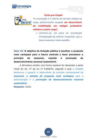 , Direito Administrativo
Provas Comentadas do Cespe - INSS
Prof. Gustavo Barchet
Aula 00
47
Certo pro Cespe!
A recondução é o retorno do servidor estável ao
cargo anteriormente ocupado em decorrência
de inabilitação em estágio probatório
relativo a outro cargo
Lembrem-se: há outra de recondução
(reintegração do anterior ocupante), que a
banca esqueceu nessa questão.
Item 25: O objetivo da licitação pública é escolher a proposta
mais vantajosa para o futuro contrato e fazer prevalecer o
princípio da isonomia, visando à promoção do
desenvolvimento nacional sustentável.
A afirmativa contém uma forma razoável de interpretar a parte
inicial do art. 3º da Lei nº 8.666/93, segundo o qual a licitação
destina-se a garantir a observância do princípio constitucional da
isonomia, a seleção da proposta mais vantajosa para a
administração e a promoção do desenvolvimento nacional
sustentável.
Resposta: Certo.
00000000000
00000000000 - DEMO
 