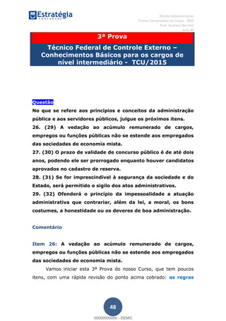 , Direito Administrativo
Provas Comentadas do Cespe - INSS
Prof. Gustavo Barchet
Aula 00
48
3ª Prova
Técnico Federal de Controle Externo
Conhecimentos Básicos para os cargos de
nível intermediário - TCU/2015
Questão
No que se refere aos princípios e conceitos da administração
pública e aos servidores públicos, julgue os próximos itens.
26. (29) A vedação ao acúmulo remunerado de cargos,
empregos ou funções públicas não se estende aos empregados
das sociedades de economia mista.
27. (30) O prazo de validade de concurso público é de até dois
anos, podendo ele ser prorrogado enquanto houver candidatos
aprovados no cadastro de reserva.
28. (31) Se for imprescindível à segurança da sociedade e do
Estado, será permitido o sigilo dos atos administrativos.
29. (32) Ofenderá o princípio da impessoalidade a atuação
administrativa que contrariar, além da lei, a moral, os bons
costumes, a honestidade ou os deveres de boa administração.
Comentário
Item 26: A vedação ao acúmulo remunerado de cargos,
empregos ou funções públicas não se estende aos empregados
das sociedades de economia mista.
Vamos iniciar esta 3ª Prova do nosso Curso, que tem poucos
itens, com uma rápida revisão do ponto acima cobrado: as regras
00000000000
00000000000 - DEMO
 