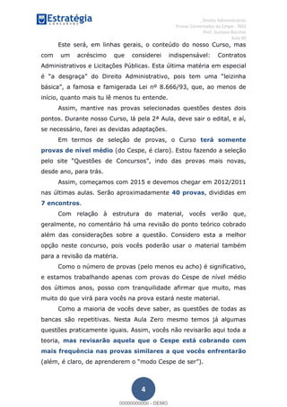 , Direito Administrativo
Provas Comentadas do Cespe - INSS
Prof. Gustavo Barchet
Aula 00
4
Este será, em linhas gerais, o conteúdo do nosso Curso, mas
com um acréscimo que considerei indispensável: Contratos
Administrativos e Licitações Públicas. Esta última matéria em especial
início, quanto mais tu lê menos tu entende.
Assim, mantive nas provas selecionadas questões destes dois
pontos. Durante nosso Curso, lá pela 2ª Aula, deve sair o edital, e aí,
se necessário, farei as devidas adaptações.
Em termos de seleção de provas, o Curso terá somente
provas de nível médio (do Cespe, é claro). Estou fazendo a seleção
desde ano, para trás.
Assim, começamos com 2015 e devemos chegar em 2012/2011
nas últimas aulas. Serão aproximadamente 40 provas, divididas em
7 encontros.
Com relação à estrutura do material, vocês verão que,
geralmente, no comentário há uma revisão do ponto teórico cobrado
além das considerações sobre a questão. Considero esta a melhor
opção neste concurso, pois vocês poderão usar o material também
para a revisão da matéria.
Como o número de provas (pelo menos eu acho) é significativo,
e estamos trabalhando apenas com provas do Cespe de nível médio
dos últimos anos, posso com tranquilidade afirmar que muito, mas
muito do que virá para vocês na prova estará neste material.
Como a maioria de vocês deve saber, as questões de todas as
bancas são repetitivas. Nesta Aula Zero mesmo temos já algumas
questões praticamente iguais. Assim, vocês não revisarão aqui toda a
teoria, mas revisarão aquela que o Cespe está cobrando com
mais frequência nas provas similares a que vocês enfrentarão
00000000000
00000000000 - DEMO
 