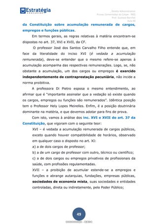 , Direito Administrativo
Provas Comentadas do Cespe - INSS
Prof. Gustavo Barchet
Aula 00
49
da Constituição sobre acumulação remunerada de cargos,
empregos e funções públicas.
Em termos gerais, as regras relativas à matéria encontram-se
dispostas no art. 37, XVI e XVII, da CF.
O professor José dos Santos Carvalho Filho entende que, em
face da literalidade do inciso XVI (é vedada a acumulação
remunerada), deve-se entender que o mesmo refere-se apenas à
acumulação acompanha das respectivas remunerações. Logo, se, não
obstante a acumulação, um dos cargos ou empregos é exercido
independentemente de contraprestação pecuniária, não incide a
norma proibitiva.
A professora Di Pietro esposa o mesmo entendimento, ao
mportante assinalar que a vedação só existe quando
Idêntica posição
tem o Professor Hely Lopes Meirelles. Enfim, é a posição doutrinária
dominante na matéria, e que devemos adotar para fins de prova.
Com isto, vamos à análise dos inc. XVI e XVII do art. 37 da
Constituição, que vigoram com o seguinte teor:
XVI é vedada a acumulação remunerada de cargos públicos,
exceto quando houver compatibilidade de horários, observado
em qualquer caso o disposto no art. XI:
a) a de dois cargos de professor;
b) a de um cargo de professor com outro, técnico ou científico;
c) a de dois cargos ou empregos privativos de profissionais da
saúde, com profissões regulamentadas.
XVII a proibição de acumular estende-se a empregos e
funções e abrange autarquias, fundações, empresas públicas,
sociedades de economia mista, suas sociedades e entidades
controladas, direta ou indiretamente, pelo Poder Público;
00000000000
00000000000 - DEMO
 