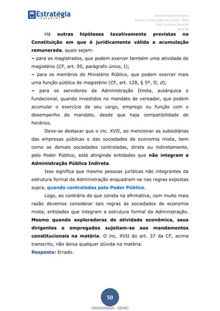 , Direito Administrativo
Provas Comentadas do Cespe - INSS
Prof. Gustavo Barchet
Aula 00
50
Há outras hipóteses taxativamente previstas na
Constituição em que é juridicamente válida a acumulação
remunerada, quais sejam:
para os magistrados, que podem exercer também uma atividade de
magistério (CF, art. 95, parágrafo único, I);
para os membros do Ministério Público, que podem exercer mais
uma função pública de magistério (CF, art. 128, § 5º, II, d);
para os servidores da Administração Direta, autárquica e
fundacional, quando investidos no mandato de vereador, que podem
acumular o exercício de seu cargo, emprego ou função com o
desempenho do mandato, desde que haja compatibilidade de
horários.
Deve-se destacar que o inc. XVII, ao mencionar as subsidiárias
das empresas públicas e das sociedades de economia mista, bem
como as demais sociedades controladas, direta ou indiretamente,
pelo Poder Público, está atingindo entidades que não integram a
Administração Pública Indireta.
Isso significa que mesmo pessoas jurídicas não integrantes da
estrutura formal da Administração enquadram-se nas regras expostas
supra, quando controladas pelo Poder Público.
Logo, ao contrário do que consta na afirmativa, com muito mais
razão devemos considerar tais regras às sociedades de economia
mista, entidades que integram a estrutura formal da Administração.
Mesmo quando exploradoras de atividade econômica, seus
dirigentes e empregados sujeitam-se aos mandamentos
constitucionais na matéria. O inc. XVII do art. 37 da CF, acima
transcrito, não deixa qualquer dúvida na matéria.
Resposta: Errado.
00000000000
00000000000 - DEMO
 