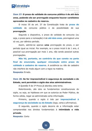 , Direito Administrativo
Provas Comentadas do Cespe - INSS
Prof. Gustavo Barchet
Aula 00
51
Item 27: O prazo de validade de concurso público é de até dois
anos, podendo ele ser prorrogado enquanto houver candidatos
aprovados no cadastro de reserva.
O inciso III do art. 37 da Constituição trata do prazo de
validade do concurso público e da possibilidade de sua
prorrogação.
Segundo o dispositivo, o prazo de validade do concurso (ou
seja, o prazo para a nomeação) é de até dois anos, prorrogável uma
só vez, por idêntico período.
Assim, admite-se apenas uma prorrogação do prazo, e por
período igual ao inicial. Por exemplo, se o prazo incial é de 1 ano, é
possível sua prorrogação por mais 1 ano, não sendo possível outras
prorrogações.
Não há, portanto, ao contrário do que consta na parte
final do enunciado, qualquer vinculação entre prazo de
validade e cadastro de reserva. A existência ou não de cadastro
não interfere de modo algum com a regra na matéria.
Resposta: Errado.
Item 28: Se for imprescindível à segurança da sociedade e do
Estado, será permitido o sigilo dos atos administrativos.
A Questão 9 da 1ª Prova já abordou esta tema.
Relembrando, são dois os fundamentos constitucionais do
sigilo, ou seja, as hipóteses em que se autoriza ao Poder Público, de
forma válida, negar ao administrado certa informação.
Primeiro, quando o sigilo é tido por imprescindível à
segurança da sociedade ou do Estado (logo, certa a afirmativa).
O segundo, quando o sigilo decorre de a informação estar
compreendida nos direitos fundamentais à intimidade e vida
privada.
Resposta: Certo
00000000000
00000000000 - DEMO
 