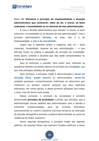 , Direito Administrativo
Provas Comentadas do Cespe - INSS
Prof. Gustavo Barchet
Aula 00
52
Item 29: Ofenderá o princípio da impessoalidade a atuação
administrativa que contrariar, além da lei, a moral, os bons
costumes, a honestidade ou os deveres de boa administração.
É nula a decisão administrativa que ofender a moral, os bons
costumes, a honestidade ou os deveres de boa administração , mas o
princípio administrativo ofendido, no caso, não é o da
impessoalidade, e sim o da moralidade.
Vejam que é bastante amplo e subjetivo este rol bons
costumes, honestidade, deveres de boa administração -, o que
dificulta muito na prática a aplicação do princípio da moralidade.
Ainda assim, entende a doutrina que eles estão compreendidos no
âmbito de incidência do princípio.
Aqui já fechamos a questão. Para quem tiver interesse na
sequência relembro os pontos básicos do princípio da moralidade, que
tem três principais sentidos de aplicação.
Num primeiro, o princípio impõe à Administração o dever de
atuação ética, proba perante os administrados, sendo-lhe
vedados quaisquer comportamentos maliciosos ou astuciosos que
impliquem ou possam implicar prejuízo aos seus legítimos
interesses. Em linhas gerais, é desta primeira aplicaçao que tratou
o item, mas de forma mais ampla.
Nesse contexto, o princípio da moralidade é também
denominado princípio da probidade e proíbe, por exemplo, que a
Administração recuse pedidos dos administrados sem a devida e
suficiente fundamentação, pois tal conduta dificultaria
extremamente ou mesmo impediria eventual tentativa de alteração
da decisão denegatória perante a própria Administração ou junto às
instâncias do Poder Judiciário.
Numa segunda perspectiva, o princípio impõe aos agentes
públicos (às pessoas físicas que exercem funções públicas) o dever
00000000000
00000000000 - DEMO
 