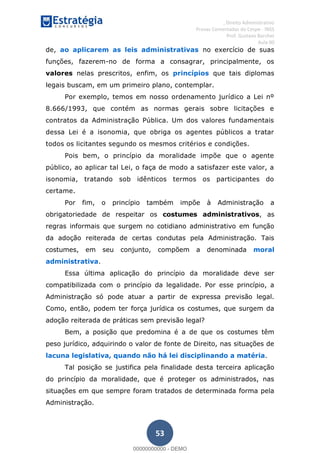 , Direito Administrativo
Provas Comentadas do Cespe - INSS
Prof. Gustavo Barchet
Aula 00
53
de, ao aplicarem as leis administrativas no exercício de suas
funções, fazerem-no de forma a consagrar, principalmente, os
valores nelas prescritos, enfim, os princípios que tais diplomas
legais buscam, em um primeiro plano, contemplar.
Por exemplo, temos em nosso ordenamento jurídico a Lei nº
8.666/1993, que contém as normas gerais sobre licitações e
contratos da Administração Pública. Um dos valores fundamentais
dessa Lei é a isonomia, que obriga os agentes públicos a tratar
todos os licitantes segundo os mesmos critérios e condições.
Pois bem, o princípio da moralidade impõe que o agente
público, ao aplicar tal Lei, o faça de modo a satisfazer este valor, a
isonomia, tratando sob idênticos termos os participantes do
certame.
Por fim, o princípio também impõe à Administração a
obrigatoriedade de respeitar os costumes administrativos, as
regras informais que surgem no cotidiano administrativo em função
da adoção reiterada de certas condutas pela Administração. Tais
costumes, em seu conjunto, compõem a denominada moral
administrativa.
Essa última aplicação do princípio da moralidade deve ser
compatibilizada com o princípio da legalidade. Por esse princípio, a
Administração só pode atuar a partir de expressa previsão legal.
Como, então, podem ter força jurídica os costumes, que surgem da
adoção reiterada de práticas sem previsão legal?
Bem, a posição que predomina é a de que os costumes têm
peso jurídico, adquirindo o valor de fonte de Direito, nas situações de
lacuna legislativa, quando não há lei disciplinando a matéria.
Tal posição se justifica pela finalidade desta terceira aplicação
do princípio da moralidade, que é proteger os administrados, nas
situações em que sempre foram tratados de determinada forma pela
Administração.
00000000000
00000000000 - DEMO
 