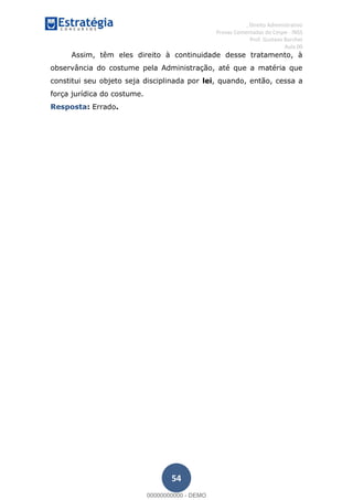, Direito Administrativo
Provas Comentadas do Cespe - INSS
Prof. Gustavo Barchet
Aula 00
54
Assim, têm eles direito à continuidade desse tratamento, à
observância do costume pela Administração, até que a matéria que
constitui seu objeto seja disciplinada por lei, quando, então, cessa a
força jurídica do costume.
Resposta: Errado.
00000000000
00000000000 - DEMO
 