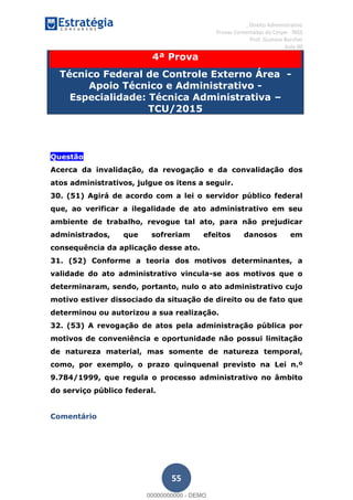, Direito Administrativo
Provas Comentadas do Cespe - INSS
Prof. Gustavo Barchet
Aula 00
55
4ª Prova
Técnico Federal de Controle Externo Área -
Apoio Técnico e Administrativo -
Especialidade: Técnica Administrativa
TCU/2015
Questão
Acerca da invalidação, da revogação e da convalidação dos
atos administrativos, julgue os itens a seguir.
30. (51) Agirá de acordo com a lei o servidor público federal
que, ao verificar a ilegalidade de ato administrativo em seu
ambiente de trabalho, revogue tal ato, para não prejudicar
administrados, que sofreriam efeitos danosos em
consequência da aplicação desse ato.
31. (52) Conforme a teoria dos motivos determinantes, a
validade do ato administrativo vincula-se aos motivos que o
determinaram, sendo, portanto, nulo o ato administrativo cujo
motivo estiver dissociado da situação de direito ou de fato que
determinou ou autorizou a sua realização.
32. (53) A revogação de atos pela administração pública por
motivos de conveniência e oportunidade não possui limitação
de natureza material, mas somente de natureza temporal,
como, por exemplo, o prazo quinquenal previsto na Lei n.º
9.784/1999, que regula o processo administrativo no âmbito
do serviço público federal.
Comentário
00000000000
00000000000 - DEMO
 