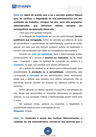 , Direito Administrativo
Provas Comentadas do Cespe - INSS
Prof. Gustavo Barchet
Aula 00
56
Item 30: Agirá de acordo com a lei o servidor público federal
que, ao verificar a ilegalidade de ato administrativo em seu
ambiente de trabalho, revogue tal ato, para não prejudicar
administrados, que sofreriam efeitos danosos em
consequência da aplicação desse ato.
Creio que uma questão tranquila.
A verificação de ilegalidade em um ato administração jamais
justificará sua revogação, forma de extinção que decorre de juízo
de conveniência e oportunidade da Administração, passível de incidir
apenas em atos que não tenham qualquer defeito de legalidade e
tenham sido produzidos com base em competência discricionária.
Perante um vício de legalidade, deve a Administração avaliar
primeiramente se o mesmo é sanável ou insanável. Se for deste
tipo insanável salvo na hipótese de conversão seu destino é a
anulação, ou seja, sua extinção com efeitos retroativos.
Se o defeito for sanável, aí se abrem para a Administração duas
possibilidades, a anulação ou a convalidação. Lembrando, esta
corresponde à correção do ato administrativo (friso novamente,
desde que o defeito seja sanável) com efeitos retroativos, não se
admitindo quando resultar em prejuízo ao interesse público ou de
terceiros,
Enfim, perante um defeito sanável, é possível a convalidação do
ato, desde que preenchidos os requisitos destacados no parágrafo
anterior, ou sua anulação. Caberá à Administração decidir entre uma
e outra.
De qualquer modo, sanável ou insanável, a ilegalidade é
impedimento absoluto para a revogação do ato.
Resposta: Errado.
Item 31: Conforme a teoria dos motivos determinantes, a
validade do ato administrativo vincula-se aos motivos que o
00000000000
00000000000 - DEMO
 