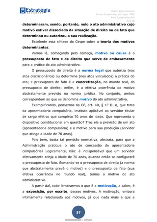 , Direito Administrativo
Provas Comentadas do Cespe - INSS
Prof. Gustavo Barchet
Aula 00
57
determinaram, sendo, portanto, nulo o ato administrativo cujo
motivo estiver dissociado da situação de direito ou de fato que
determinou ou autorizou a sua realização.
Excelente esta síntese do Cespe sobre a teoria dos motivos
determinantes.
Vamos lá, começando pelo começo, motivo ou causa é o
pressuposto de fato e de direito que serve de embasamento
para a prática do ato administrativo.
O pressuposto de direito é a norma legal que autoriza (nos
atos discricionários) ou determina (nos atos vinculados) a prática do
ato; e pressuposto de fato é a concretização, no mundo real, do
pressuposto de direito; enfim, é a efetiva ocorrência do motivo
abstratamente previsto na norma jurídica. No conjunto, ambos
correspondem ao que se denomina motivo do ato administrativo.
Exemplificando, pensemos na CF, art. 40, § 1º II, b, que trata
da aposentadoria compulsória, instituto aplicável ao servidor titular
de cargo efetivo que completa 70 anos de idade. Que representa o
dispositivo constitucional em questão? Traz ele a previsão de um ato
(aposentadoria compulsória) e o motivo para sua produção (servidor
que atinge a idade de 70 anos).
Pois bem, basta tal previsão normativa, abstrata, para que a
Administração pratique o ato de concessão de aposentadoria
compulsória? Logicamente, não: é indispensável que um servidor
efetivamente atinja a idade de 70 anos, quando então se configurará
o pressuposto de fato. Somando-se o pressuposto de direito (a norma
que abstratamente prevê o motivo) e o pressuposto de fato (sua
efetiva ocorrência no mundo real), temos o motivo do ato
administrativo.
A partir daí, cabe lembrarmos o que é a motivação, a saber, é
a exposição, por escrito, desses motivos. A motivação, embora
intimamente relacionada aos motivos, já que nada mais é que a
00000000000
00000000000 - DEMO
 