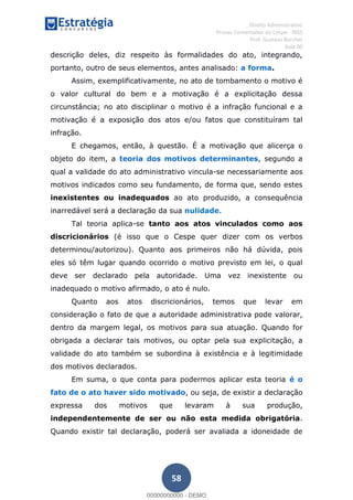 , Direito Administrativo
Provas Comentadas do Cespe - INSS
Prof. Gustavo Barchet
Aula 00
58
descrição deles, diz respeito às formalidades do ato, integrando,
portanto, outro de seus elementos, antes analisado: a forma.
Assim, exemplificativamente, no ato de tombamento o motivo é
o valor cultural do bem e a motivação é a explicitação dessa
circunstância; no ato disciplinar o motivo é a infração funcional e a
motivação é a exposição dos atos e/ou fatos que constituíram tal
infração.
E chegamos, então, à questão. É a motivação que alicerça o
objeto do item, a teoria dos motivos determinantes, segundo a
qual a validade do ato administrativo vincula-se necessariamente aos
motivos indicados como seu fundamento, de forma que, sendo estes
inexistentes ou inadequados ao ato produzido, a consequência
inarredável será a declaração da sua nulidade.
Tal teoria aplica-se tanto aos atos vinculados como aos
discricionários (é isso que o Cespe quer dizer com os verbos
determinou/autorizou). Quanto aos primeiros não há dúvida, pois
eles só têm lugar quando ocorrido o motivo previsto em lei, o qual
deve ser declarado pela autoridade. Uma vez inexistente ou
inadequado o motivo afirmado, o ato é nulo.
Quanto aos atos discricionários, temos que levar em
consideração o fato de que a autoridade administrativa pode valorar,
dentro da margem legal, os motivos para sua atuação. Quando for
obrigada a declarar tais motivos, ou optar pela sua explicitação, a
validade do ato também se subordina à existência e à legitimidade
dos motivos declarados.
Em suma, o que conta para podermos aplicar esta teoria é o
fato de o ato haver sido motivado, ou seja, de existir a declaração
expressa dos motivos que levaram à sua produção,
independentemente de ser ou não esta medida obrigatória.
Quando existir tal declaração, poderá ser avaliada a idoneidade de
00000000000
00000000000 - DEMO
 