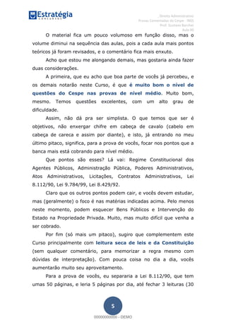 , Direito Administrativo
Provas Comentadas do Cespe - INSS
Prof. Gustavo Barchet
Aula 00
5
O material fica um pouco volumoso em função disso, mas o
volume diminui na sequência das aulas, pois a cada aula mais pontos
teóricos já foram revisados, e o comentário fica mais enxuto.
Acho que estou me alongando demais, mas gostaria ainda fazer
duas considerações.
A primeira, que eu acho que boa parte de vocês já percebeu, e
os demais notarão neste Curso, é que é muito bom o nível de
questões do Cespe nas provas de nível médio. Muito bom,
mesmo. Temos questões excelentes, com um alto grau de
dificuldade.
Assim, não dá pra ser simplista. O que temos que ser é
objetivos, não enxergar chifre em cabeça de cavalo (cabelo em
cabeça de careca e assim por diante), e isto, já entrando no meu
último pitaco, significa, para a prova de vocês, focar nos pontos que a
banca mais está cobrando para nível médio.
Que pontos são esses? Lá vai: Regime Constitucional dos
Agentes Públicos, Administração Pública, Poderes Administrativos,
Atos Administrativos, Licitações, Contratos Administrativos, Lei
8.112/90, Lei 9.784/99, Lei 8.429/92.
Claro que os outros pontos podem cair, e vocês devem estudar,
mas (geralmente) o foco é nas matérias indicadas acima. Pelo menos
neste momento, podem esquecer Bens Públicos e Intervenção do
Estado na Propriedade Privada. Muito, mas muito difícil que venha a
ser cobrado.
Por fim (só mais um pitaco), sugiro que complementem este
Curso principalmente com leitura seca de leis e da Constituição
(sem qualquer comentário, para memorizar a regra mesmo com
dúvidas de interpretação). Com pouca coisa no dia a dia, vocês
aumentarão muito seu aproveitamento.
Para a prova de vocês, eu separaria a Lei 8.112/90, que tem
umas 50 páginas, e leria 5 páginas por dia, até fechar 3 leituras (30
00000000000
00000000000 - DEMO
 