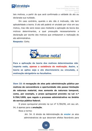 , Direito Administrativo
Provas Comentadas do Cespe - INSS
Prof. Gustavo Barchet
Aula 00
59
tais motivos, a partir do que será confirmada a validade do ato ou
declarada sua nulidade.
Em caso contrário, quando o ato não é motivado, não tem
aplicabilidade a teoria. O ato até poderá vir anulado por vício em seu
motivo, mas não será nesse caso mediante a aplicação da teoria dos
motivos determinantes, a qual pressupõe necessariamente a
declaração por escrito dos motivos que embasaram a realização do
ato administrativo.
Resposta: Certo.
Para a aplicação da teoria dos motivos determinantes não
importa nada, apenas a existência da motivação. Assim, a
teoria se aplica seja o ato discricionário ou vinculado, a
motivação obrigatória ou facultativa.
Item 32: A revogação de atos pela administração pública por
motivos de conveniência e oportunidade não possui limitação
de natureza material, mas somente de natureza temporal,
como, por exemplo, o prazo quinquenal previsto na Lei n.º
9.784/1999, que regula o processo administrativo no âmbito
do serviço público federal.
O prazo quinquenal previsto na Lei nº 9.784/99, em seu art.
54, é apenas para a anulação.
Reza a norma:
Art. 54. O direito da Administração de anular os atos
administrativos de que decorram efeitos favoráveis para
00000000000
00000000000 - DEMO
 