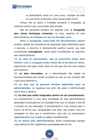 , Direito Administrativo
Provas Comentadas do Cespe - INSS
Prof. Gustavo Barchet
Aula 00
60
os destinatários decai em cinco anos, contados da data
em que foram praticados, salvo comprovada má-fé.
Porque não se aplica a limitação temporal à revogação, já
podemos concluir que o enunciado está errado.
Mas ele apresenta também um segundo erro: a revogação
tem várias limitações materiais, ou seja, espécies de atos
administrativos ou hipóteses em que ela não pode incidir.
Enfim, a revogação, como todo ato discricionário, possui
limites. Apesar da inexistência de disposição legal sistemática sobre
o assunto, a doutrina é relativamente pacífica quanto aos atos
considerados irrevogáveis, sendo assim considerados os seguintes
atos administrativos:
1º) os atos já consumados, que já exauriram todos seus
efeitos: como a revogação produz efeitos tão só da data em diante,
logicamente não pode incidir sobre um ato que não tem mais efeitos
para produzir;
2º) os atos vinculados: se a Administração não dispõe de
discricionariedade para decidir se pratica ou não um ato, também não
o terá para desfazê-lo;
3º) os atos que já geraram direitos adquiridos para os
administrados: se regulares tais atos não pode a Administração
retirar-lhes a eficácia;
4º) os atos que estão integrados dentro de um procedimento:
um procedimento é uma série encadeada de atos administrativos
destinados à produção de um resultado final, que os integra e lhes dá
o sentido de sua realização. O procedimento é uma marcha para a
frente, de forma que, ultrapassada uma fase, não podem mais ser
revogados os atos que a constituíram, pois eles já preencheram
adequadamente sua função na cadeia procedimental;
5º) os meros atos administrativos, assim considerados aqueles
cujos efeitos já vêm rigidamente preestabelecidos em lei.
00000000000
00000000000 - DEMO
 