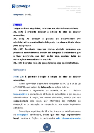 , Direito Administrativo
Provas Comentadas do Cespe - INSS
Prof. Gustavo Barchet
Aula 00
61
Resposta: Errado.
Questão
Julgue os itens seguintes, relativos aos atos administrativos.
33. (54) É proibido delegar a edição de atos de caráter
normativo.
34. (55) Ao delegar a prática de determinado ato
administrativo, a autoridade delegante transfere a titularidade
para sua prática.
35. (56) Eventuais recursos contra decisão emanada em
processo administrativo devem ser dirigidos à autoridade que
a tiver proferido, que tem poder para realizar juízo de
retratação e reconsiderar a decisão.
36. (57) Decretos não são considerados atos administrativos.
Comentário
Item 33: É proibido delegar a edição de atos de caráter
normativo.
Vamos aproveitar o item para apresentar os art. 11 a 14 da Lei
nº 9.784/99, que tratam da delegação na esfera federal.
Iniciando o regramento da matéria, o art. 11 declara
irrenunciável a competência atribuída às autoridades e aos agentes
administrativos. A seguir, no mesmo dispositivo, admite que seja
excepcionada essa regra, por intermédio dos institutos da
delegação e da avocação de competência, nos casos legalmente
admitidos.
Nos artigos seguintes, de 12 a 14, trata a Lei detalhadamente
da delegação, admitindo-a, desde que não haja impedimento
legal, mesmo a órgãos ou autoridades não hierarquicamente
00000000000
00000000000 - DEMO
 