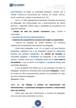 , Direito Administrativo
Provas Comentadas do Cespe - INSS
Prof. Gustavo Barchet
Aula 00
62
subordinados ao órgão ou autoridade delegante, sempre que a
medida mostrar-se conveniente por motivos de caráter técnico,
social, econômico, jurídico ou territorial (art. 12)
No art. 13 são estabelecidas importantes restrições ao exercício
da delegação. Em conformidade com o posicionamento da melhor
doutrina, o legislador federal vedou a delegação de competência nas
seguintes matérias:
edição de atos de caráter normativo (logo, correto o
enunciado);
decisões de recursos administrativos;
matérias de competência exclusiva do órgão ou autoridade.
Trata-se de vedações de caráter absoluto. Em nenhuma
hipótese tais competências são passíveis de delegação.
Ainda sobre delegação, o art. 14, no caput e em seus diversos
parágrafos, estabelece que o ato delegatório deverá ser específico
quanto aos poderes delegados, aos limites de atuação da
autoridade delegada, à finalidade da delegação e aos recursos
cabíveis. Declara ainda que a delegação pode dar-se com reserva
de poderes, e que a mesma é revogável a qualquer tempo pela
autoridade delegante.
O seu parágrafo final define que o ato praticado com base na
delegação considera-se praticado pela autoridade delegada, a qual,
ao produzi-lo, deve expressamente declarar sua qualidade (ou seja,
que atua mediante delegação).
Resposta: Certo.
Item 34: Ao delegar a prática de determinado ato
administrativo, a autoridade delegante transfere a titularidade
para sua prática.
Deixei para este item relembramos o conceito de delegação,
uma vez que é este justamente seu tema.
00000000000
00000000000 - DEMO
 